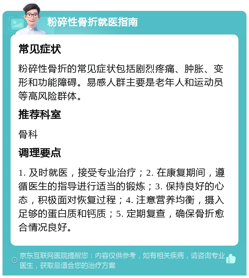 粉碎性骨折就医指南 常见症状 粉碎性骨折的常见症状包括剧烈疼痛、肿胀、变形和功能障碍。易感人群主要是老年人和运动员等高风险群体。 推荐科室 骨科 调理要点 1. 及时就医，接受专业治疗；2. 在康复期间，遵循医生的指导进行适当的锻炼；3. 保持良好的心态，积极面对恢复过程；4. 注意营养均衡，摄入足够的蛋白质和钙质；5. 定期复查，确保骨折愈合情况良好。