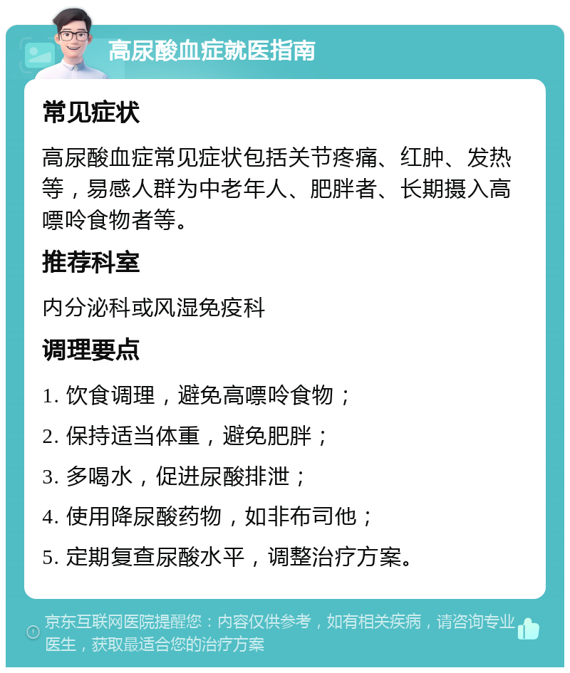 高尿酸血症就医指南 常见症状 高尿酸血症常见症状包括关节疼痛、红肿、发热等，易感人群为中老年人、肥胖者、长期摄入高嘌呤食物者等。 推荐科室 内分泌科或风湿免疫科 调理要点 1. 饮食调理，避免高嘌呤食物； 2. 保持适当体重，避免肥胖； 3. 多喝水，促进尿酸排泄； 4. 使用降尿酸药物，如非布司他； 5. 定期复查尿酸水平，调整治疗方案。