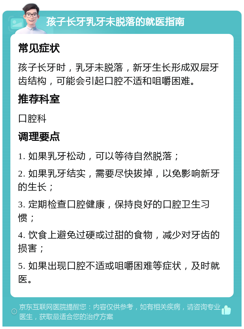 孩子长牙乳牙未脱落的就医指南 常见症状 孩子长牙时，乳牙未脱落，新牙生长形成双层牙齿结构，可能会引起口腔不适和咀嚼困难。 推荐科室 口腔科 调理要点 1. 如果乳牙松动，可以等待自然脱落； 2. 如果乳牙结实，需要尽快拔掉，以免影响新牙的生长； 3. 定期检查口腔健康，保持良好的口腔卫生习惯； 4. 饮食上避免过硬或过甜的食物，减少对牙齿的损害； 5. 如果出现口腔不适或咀嚼困难等症状，及时就医。