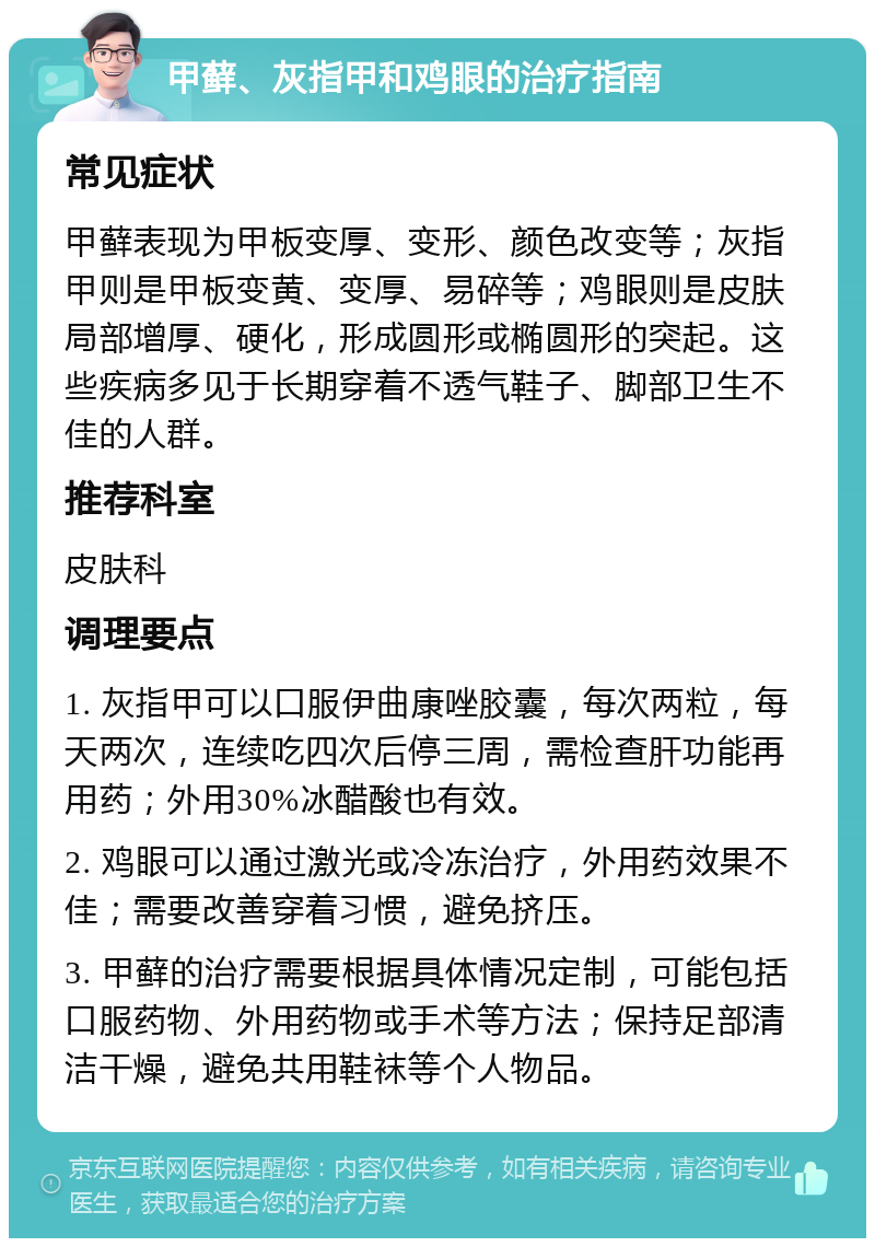 甲藓、灰指甲和鸡眼的治疗指南 常见症状 甲藓表现为甲板变厚、变形、颜色改变等；灰指甲则是甲板变黄、变厚、易碎等；鸡眼则是皮肤局部增厚、硬化，形成圆形或椭圆形的突起。这些疾病多见于长期穿着不透气鞋子、脚部卫生不佳的人群。 推荐科室 皮肤科 调理要点 1. 灰指甲可以口服伊曲康唑胶囊，每次两粒，每天两次，连续吃四次后停三周，需检查肝功能再用药；外用30%冰醋酸也有效。 2. 鸡眼可以通过激光或冷冻治疗，外用药效果不佳；需要改善穿着习惯，避免挤压。 3. 甲藓的治疗需要根据具体情况定制，可能包括口服药物、外用药物或手术等方法；保持足部清洁干燥，避免共用鞋袜等个人物品。