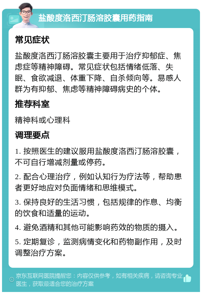 盐酸度洛西汀肠溶胶囊用药指南 常见症状 盐酸度洛西汀肠溶胶囊主要用于治疗抑郁症、焦虑症等精神障碍。常见症状包括情绪低落、失眠、食欲减退、体重下降、自杀倾向等。易感人群为有抑郁、焦虑等精神障碍病史的个体。 推荐科室 精神科或心理科 调理要点 1. 按照医生的建议服用盐酸度洛西汀肠溶胶囊，不可自行增减剂量或停药。 2. 配合心理治疗，例如认知行为疗法等，帮助患者更好地应对负面情绪和思维模式。 3. 保持良好的生活习惯，包括规律的作息、均衡的饮食和适量的运动。 4. 避免酒精和其他可能影响药效的物质的摄入。 5. 定期复诊，监测病情变化和药物副作用，及时调整治疗方案。