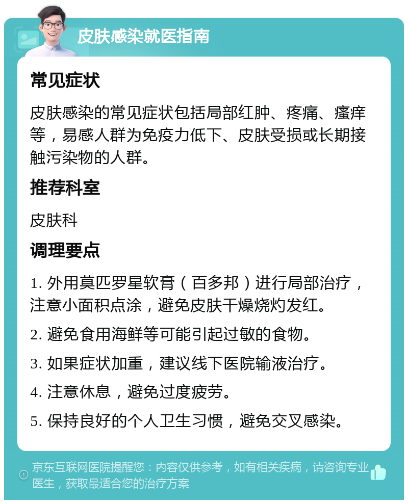 皮肤感染就医指南 常见症状 皮肤感染的常见症状包括局部红肿、疼痛、瘙痒等，易感人群为免疫力低下、皮肤受损或长期接触污染物的人群。 推荐科室 皮肤科 调理要点 1. 外用莫匹罗星软膏（百多邦）进行局部治疗，注意小面积点涂，避免皮肤干燥烧灼发红。 2. 避免食用海鲜等可能引起过敏的食物。 3. 如果症状加重，建议线下医院输液治疗。 4. 注意休息，避免过度疲劳。 5. 保持良好的个人卫生习惯，避免交叉感染。