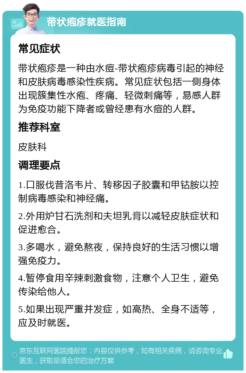 带状疱疹就医指南 常见症状 带状疱疹是一种由水痘-带状疱疹病毒引起的神经和皮肤病毒感染性疾病。常见症状包括一侧身体出现簇集性水疱、疼痛、轻微刺痛等，易感人群为免疫功能下降者或曾经患有水痘的人群。 推荐科室 皮肤科 调理要点 1.口服伐昔洛韦片、转移因子胶囊和甲钴胺以控制病毒感染和神经痛。 2.外用炉甘石洗剂和夫坦乳膏以减轻皮肤症状和促进愈合。 3.多喝水，避免熬夜，保持良好的生活习惯以增强免疫力。 4.暂停食用辛辣刺激食物，注意个人卫生，避免传染给他人。 5.如果出现严重并发症，如高热、全身不适等，应及时就医。