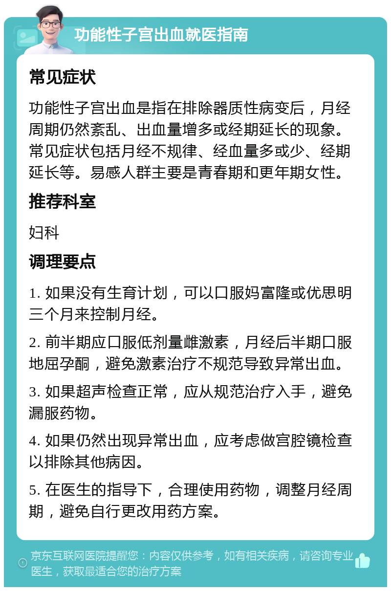 功能性子宫出血就医指南 常见症状 功能性子宫出血是指在排除器质性病变后，月经周期仍然紊乱、出血量增多或经期延长的现象。常见症状包括月经不规律、经血量多或少、经期延长等。易感人群主要是青春期和更年期女性。 推荐科室 妇科 调理要点 1. 如果没有生育计划，可以口服妈富隆或优思明三个月来控制月经。 2. 前半期应口服低剂量雌激素，月经后半期口服地屈孕酮，避免激素治疗不规范导致异常出血。 3. 如果超声检查正常，应从规范治疗入手，避免漏服药物。 4. 如果仍然出现异常出血，应考虑做宫腔镜检查以排除其他病因。 5. 在医生的指导下，合理使用药物，调整月经周期，避免自行更改用药方案。