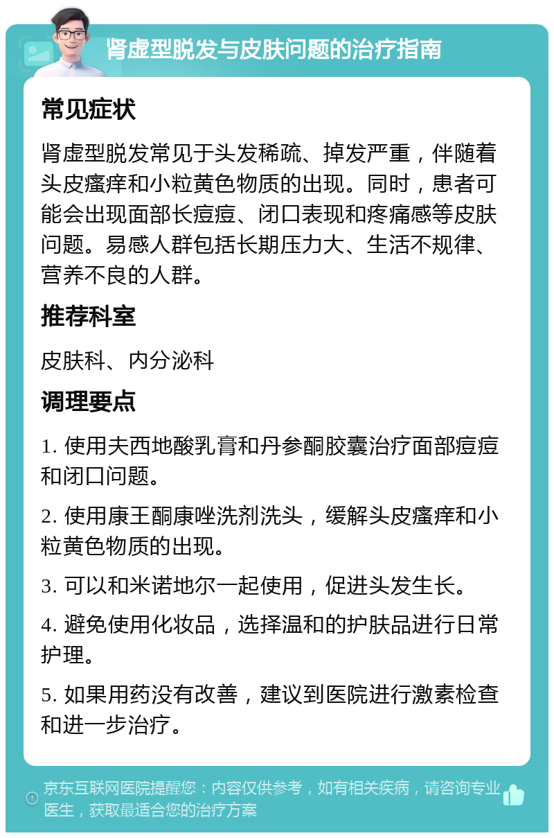 肾虚型脱发与皮肤问题的治疗指南 常见症状 肾虚型脱发常见于头发稀疏、掉发严重，伴随着头皮瘙痒和小粒黄色物质的出现。同时，患者可能会出现面部长痘痘、闭口表现和疼痛感等皮肤问题。易感人群包括长期压力大、生活不规律、营养不良的人群。 推荐科室 皮肤科、内分泌科 调理要点 1. 使用夫西地酸乳膏和丹参酮胶囊治疗面部痘痘和闭口问题。 2. 使用康王酮康唑洗剂洗头，缓解头皮瘙痒和小粒黄色物质的出现。 3. 可以和米诺地尔一起使用，促进头发生长。 4. 避免使用化妆品，选择温和的护肤品进行日常护理。 5. 如果用药没有改善，建议到医院进行激素检查和进一步治疗。