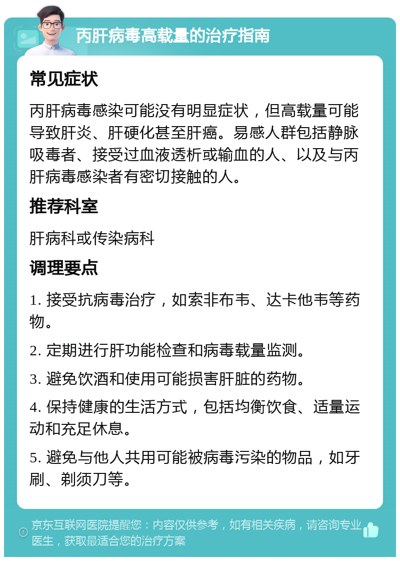 丙肝病毒高载量的治疗指南 常见症状 丙肝病毒感染可能没有明显症状，但高载量可能导致肝炎、肝硬化甚至肝癌。易感人群包括静脉吸毒者、接受过血液透析或输血的人、以及与丙肝病毒感染者有密切接触的人。 推荐科室 肝病科或传染病科 调理要点 1. 接受抗病毒治疗，如索非布韦、达卡他韦等药物。 2. 定期进行肝功能检查和病毒载量监测。 3. 避免饮酒和使用可能损害肝脏的药物。 4. 保持健康的生活方式，包括均衡饮食、适量运动和充足休息。 5. 避免与他人共用可能被病毒污染的物品，如牙刷、剃须刀等。