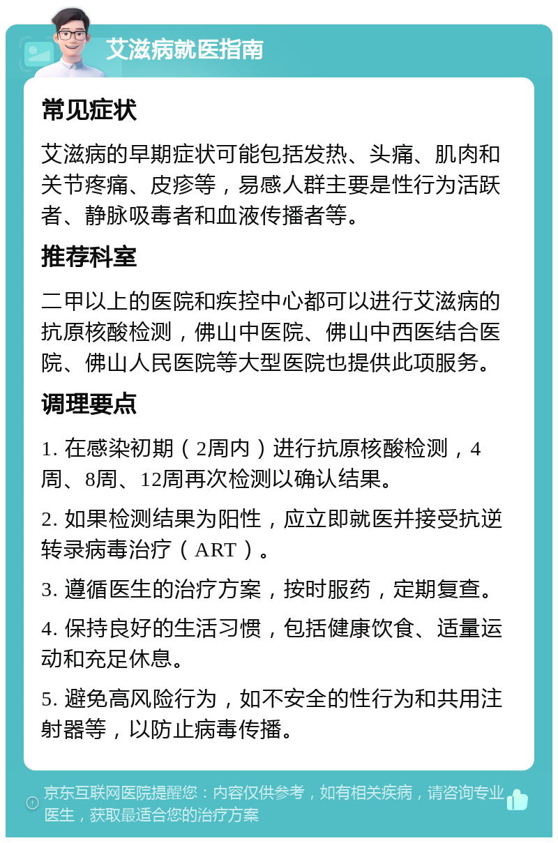 艾滋病就医指南 常见症状 艾滋病的早期症状可能包括发热、头痛、肌肉和关节疼痛、皮疹等，易感人群主要是性行为活跃者、静脉吸毒者和血液传播者等。 推荐科室 二甲以上的医院和疾控中心都可以进行艾滋病的抗原核酸检测，佛山中医院、佛山中西医结合医院、佛山人民医院等大型医院也提供此项服务。 调理要点 1. 在感染初期（2周内）进行抗原核酸检测，4周、8周、12周再次检测以确认结果。 2. 如果检测结果为阳性，应立即就医并接受抗逆转录病毒治疗（ART）。 3. 遵循医生的治疗方案，按时服药，定期复查。 4. 保持良好的生活习惯，包括健康饮食、适量运动和充足休息。 5. 避免高风险行为，如不安全的性行为和共用注射器等，以防止病毒传播。