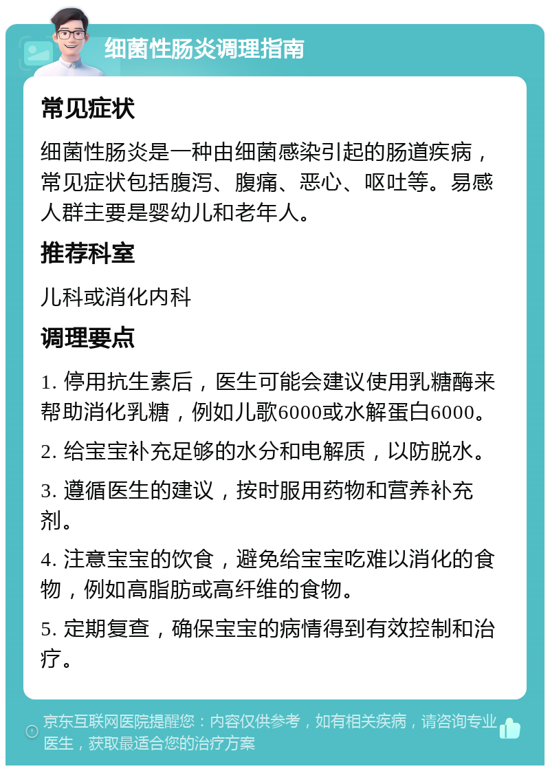 细菌性肠炎调理指南 常见症状 细菌性肠炎是一种由细菌感染引起的肠道疾病，常见症状包括腹泻、腹痛、恶心、呕吐等。易感人群主要是婴幼儿和老年人。 推荐科室 儿科或消化内科 调理要点 1. 停用抗生素后，医生可能会建议使用乳糖酶来帮助消化乳糖，例如儿歌6000或水解蛋白6000。 2. 给宝宝补充足够的水分和电解质，以防脱水。 3. 遵循医生的建议，按时服用药物和营养补充剂。 4. 注意宝宝的饮食，避免给宝宝吃难以消化的食物，例如高脂肪或高纤维的食物。 5. 定期复查，确保宝宝的病情得到有效控制和治疗。