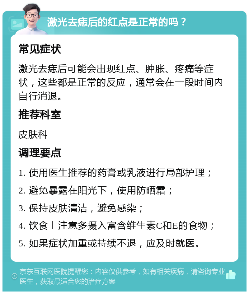 激光去痣后的红点是正常的吗？ 常见症状 激光去痣后可能会出现红点、肿胀、疼痛等症状，这些都是正常的反应，通常会在一段时间内自行消退。 推荐科室 皮肤科 调理要点 1. 使用医生推荐的药膏或乳液进行局部护理； 2. 避免暴露在阳光下，使用防晒霜； 3. 保持皮肤清洁，避免感染； 4. 饮食上注意多摄入富含维生素C和E的食物； 5. 如果症状加重或持续不退，应及时就医。