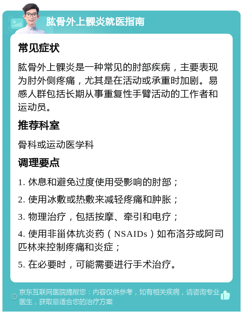 肱骨外上髁炎就医指南 常见症状 肱骨外上髁炎是一种常见的肘部疾病，主要表现为肘外侧疼痛，尤其是在活动或承重时加剧。易感人群包括长期从事重复性手臂活动的工作者和运动员。 推荐科室 骨科或运动医学科 调理要点 1. 休息和避免过度使用受影响的肘部； 2. 使用冰敷或热敷来减轻疼痛和肿胀； 3. 物理治疗，包括按摩、牵引和电疗； 4. 使用非甾体抗炎药（NSAIDs）如布洛芬或阿司匹林来控制疼痛和炎症； 5. 在必要时，可能需要进行手术治疗。