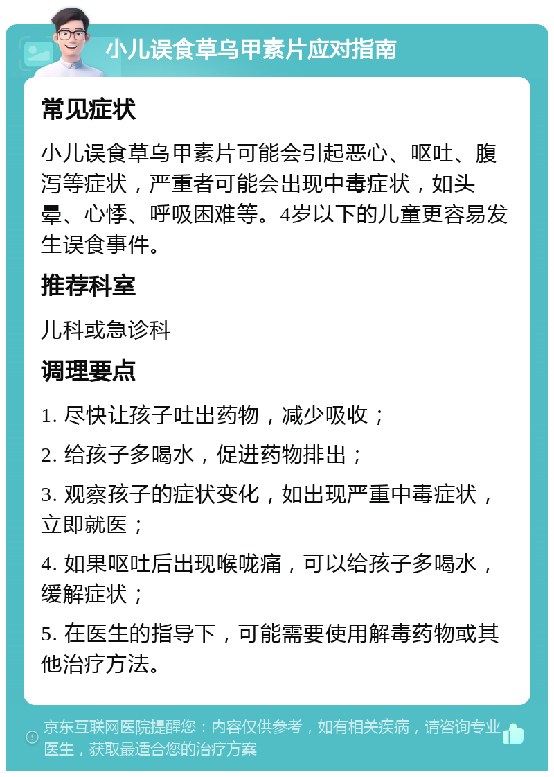 小儿误食草乌甲素片应对指南 常见症状 小儿误食草乌甲素片可能会引起恶心、呕吐、腹泻等症状，严重者可能会出现中毒症状，如头晕、心悸、呼吸困难等。4岁以下的儿童更容易发生误食事件。 推荐科室 儿科或急诊科 调理要点 1. 尽快让孩子吐出药物，减少吸收； 2. 给孩子多喝水，促进药物排出； 3. 观察孩子的症状变化，如出现严重中毒症状，立即就医； 4. 如果呕吐后出现喉咙痛，可以给孩子多喝水，缓解症状； 5. 在医生的指导下，可能需要使用解毒药物或其他治疗方法。