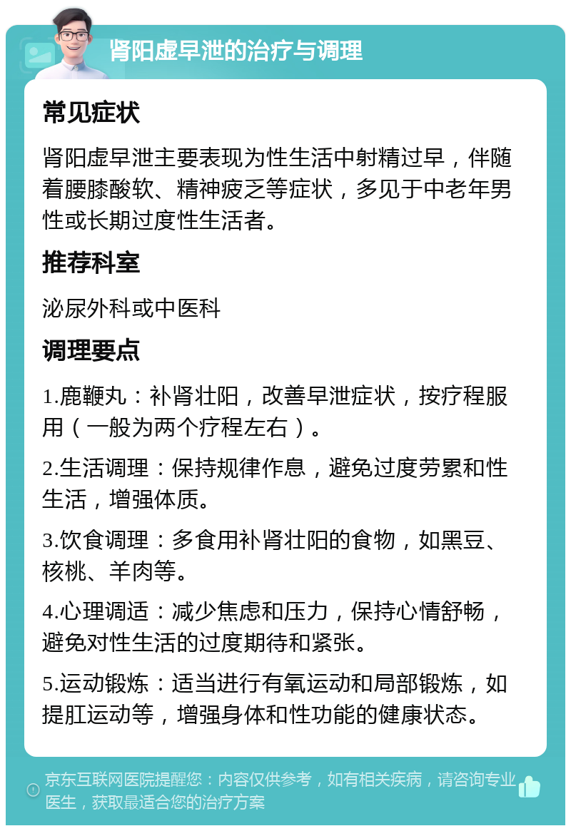 肾阳虚早泄的治疗与调理 常见症状 肾阳虚早泄主要表现为性生活中射精过早，伴随着腰膝酸软、精神疲乏等症状，多见于中老年男性或长期过度性生活者。 推荐科室 泌尿外科或中医科 调理要点 1.鹿鞭丸：补肾壮阳，改善早泄症状，按疗程服用（一般为两个疗程左右）。 2.生活调理：保持规律作息，避免过度劳累和性生活，增强体质。 3.饮食调理：多食用补肾壮阳的食物，如黑豆、核桃、羊肉等。 4.心理调适：减少焦虑和压力，保持心情舒畅，避免对性生活的过度期待和紧张。 5.运动锻炼：适当进行有氧运动和局部锻炼，如提肛运动等，增强身体和性功能的健康状态。