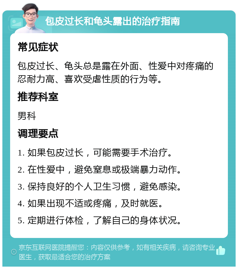 包皮过长和龟头露出的治疗指南 常见症状 包皮过长、龟头总是露在外面、性爱中对疼痛的忍耐力高、喜欢受虐性质的行为等。 推荐科室 男科 调理要点 1. 如果包皮过长，可能需要手术治疗。 2. 在性爱中，避免窒息或极端暴力动作。 3. 保持良好的个人卫生习惯，避免感染。 4. 如果出现不适或疼痛，及时就医。 5. 定期进行体检，了解自己的身体状况。