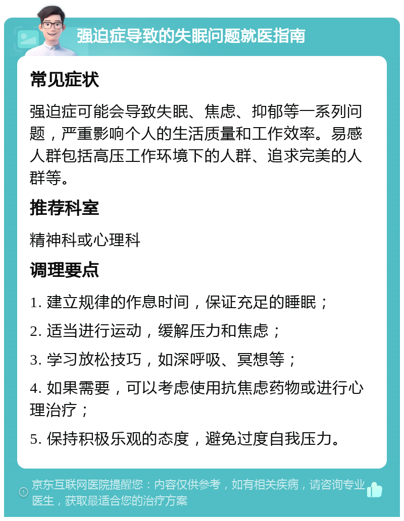 强迫症导致的失眠问题就医指南 常见症状 强迫症可能会导致失眠、焦虑、抑郁等一系列问题，严重影响个人的生活质量和工作效率。易感人群包括高压工作环境下的人群、追求完美的人群等。 推荐科室 精神科或心理科 调理要点 1. 建立规律的作息时间，保证充足的睡眠； 2. 适当进行运动，缓解压力和焦虑； 3. 学习放松技巧，如深呼吸、冥想等； 4. 如果需要，可以考虑使用抗焦虑药物或进行心理治疗； 5. 保持积极乐观的态度，避免过度自我压力。