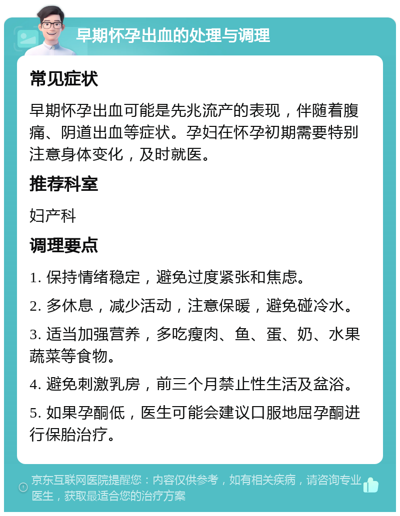 早期怀孕出血的处理与调理 常见症状 早期怀孕出血可能是先兆流产的表现，伴随着腹痛、阴道出血等症状。孕妇在怀孕初期需要特别注意身体变化，及时就医。 推荐科室 妇产科 调理要点 1. 保持情绪稳定，避免过度紧张和焦虑。 2. 多休息，减少活动，注意保暖，避免碰冷水。 3. 适当加强营养，多吃瘦肉、鱼、蛋、奶、水果蔬菜等食物。 4. 避免刺激乳房，前三个月禁止性生活及盆浴。 5. 如果孕酮低，医生可能会建议口服地屈孕酮进行保胎治疗。