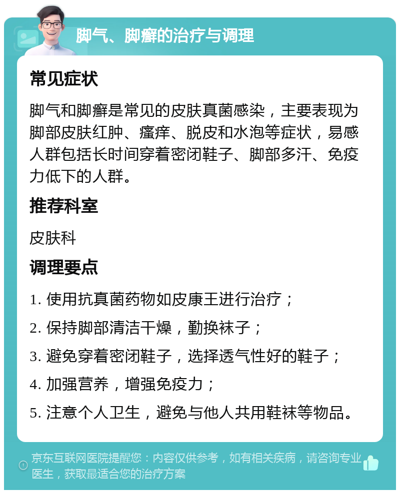 脚气、脚癣的治疗与调理 常见症状 脚气和脚癣是常见的皮肤真菌感染，主要表现为脚部皮肤红肿、瘙痒、脱皮和水泡等症状，易感人群包括长时间穿着密闭鞋子、脚部多汗、免疫力低下的人群。 推荐科室 皮肤科 调理要点 1. 使用抗真菌药物如皮康王进行治疗； 2. 保持脚部清洁干燥，勤换袜子； 3. 避免穿着密闭鞋子，选择透气性好的鞋子； 4. 加强营养，增强免疫力； 5. 注意个人卫生，避免与他人共用鞋袜等物品。