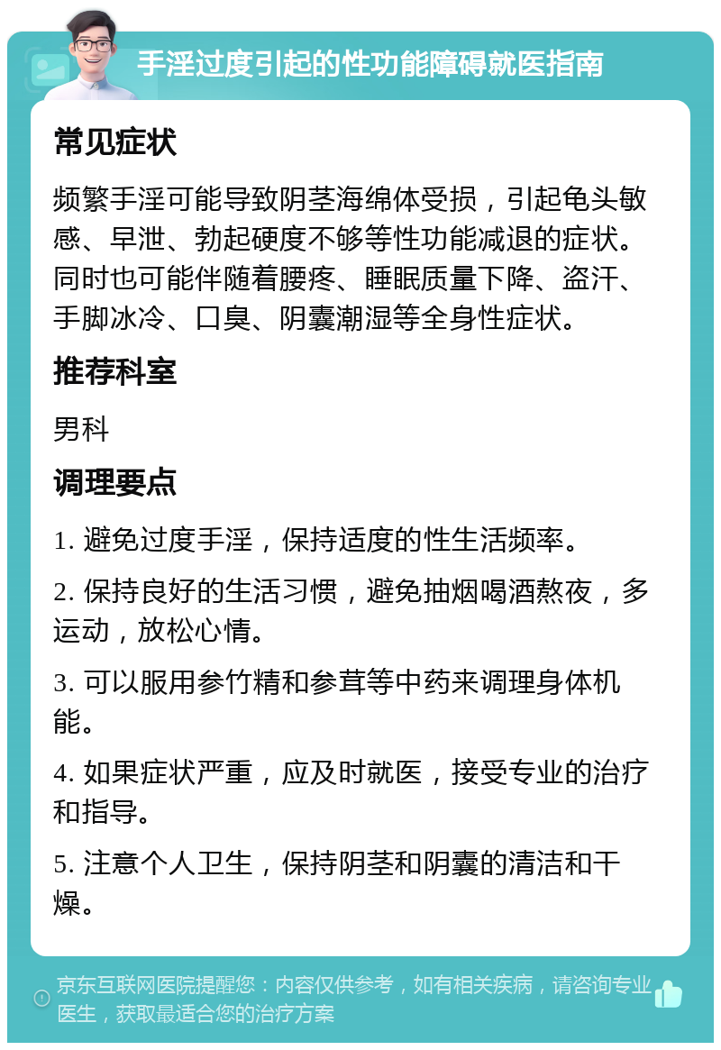 手淫过度引起的性功能障碍就医指南 常见症状 频繁手淫可能导致阴茎海绵体受损，引起龟头敏感、早泄、勃起硬度不够等性功能减退的症状。同时也可能伴随着腰疼、睡眠质量下降、盗汗、手脚冰冷、口臭、阴囊潮湿等全身性症状。 推荐科室 男科 调理要点 1. 避免过度手淫，保持适度的性生活频率。 2. 保持良好的生活习惯，避免抽烟喝酒熬夜，多运动，放松心情。 3. 可以服用参竹精和参茸等中药来调理身体机能。 4. 如果症状严重，应及时就医，接受专业的治疗和指导。 5. 注意个人卫生，保持阴茎和阴囊的清洁和干燥。