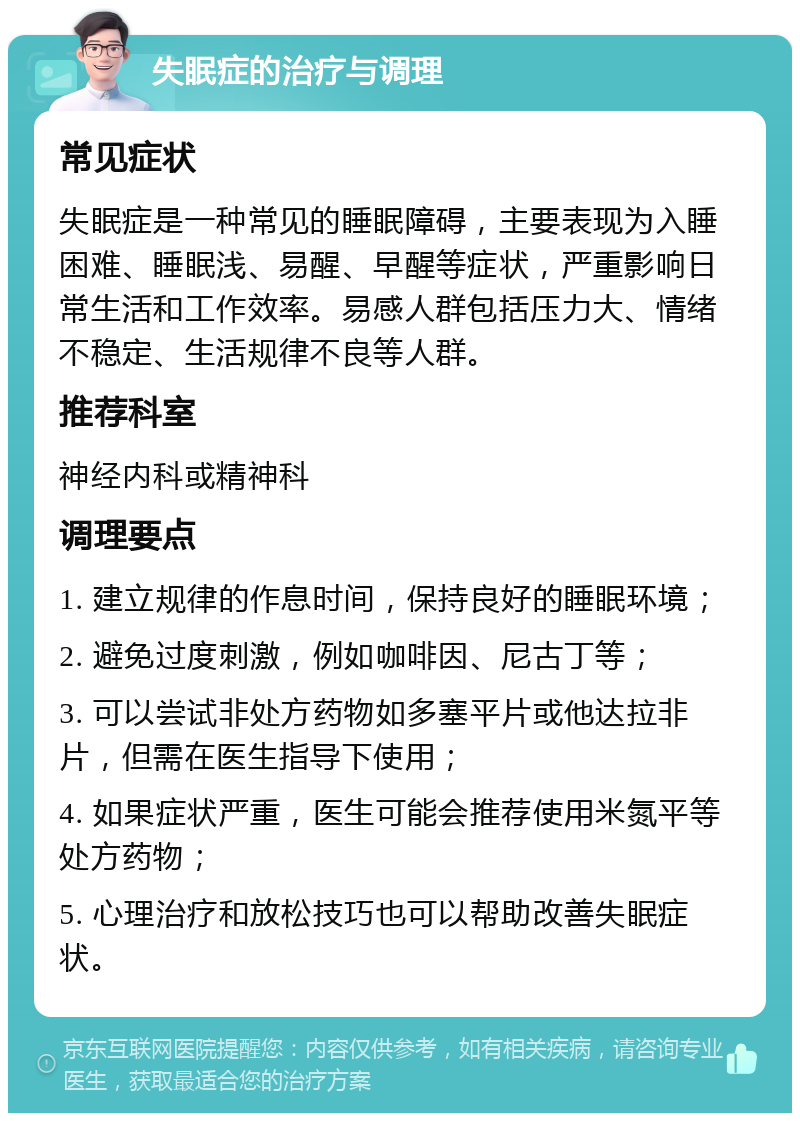 失眠症的治疗与调理 常见症状 失眠症是一种常见的睡眠障碍，主要表现为入睡困难、睡眠浅、易醒、早醒等症状，严重影响日常生活和工作效率。易感人群包括压力大、情绪不稳定、生活规律不良等人群。 推荐科室 神经内科或精神科 调理要点 1. 建立规律的作息时间，保持良好的睡眠环境； 2. 避免过度刺激，例如咖啡因、尼古丁等； 3. 可以尝试非处方药物如多塞平片或他达拉非片，但需在医生指导下使用； 4. 如果症状严重，医生可能会推荐使用米氮平等处方药物； 5. 心理治疗和放松技巧也可以帮助改善失眠症状。