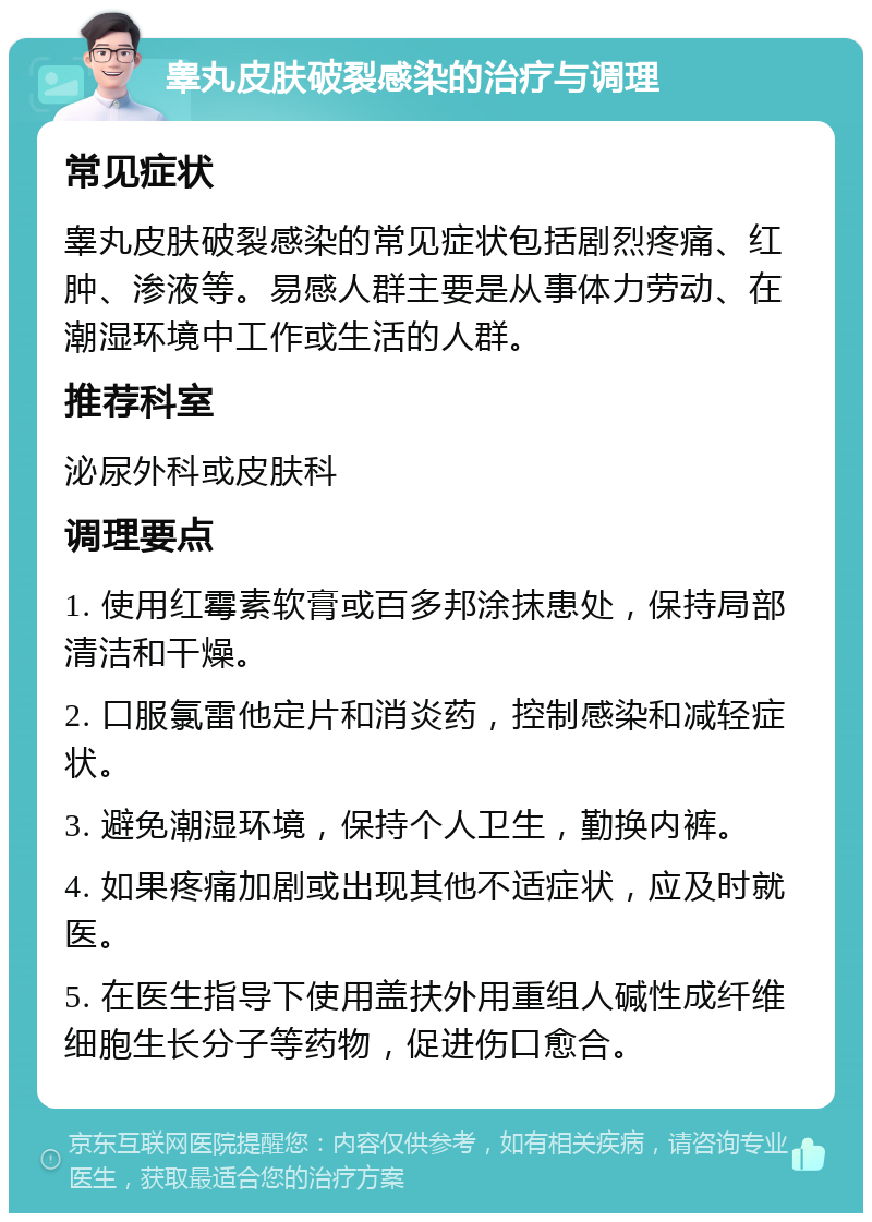 睾丸皮肤破裂感染的治疗与调理 常见症状 睾丸皮肤破裂感染的常见症状包括剧烈疼痛、红肿、渗液等。易感人群主要是从事体力劳动、在潮湿环境中工作或生活的人群。 推荐科室 泌尿外科或皮肤科 调理要点 1. 使用红霉素软膏或百多邦涂抹患处，保持局部清洁和干燥。 2. 口服氯雷他定片和消炎药，控制感染和减轻症状。 3. 避免潮湿环境，保持个人卫生，勤换内裤。 4. 如果疼痛加剧或出现其他不适症状，应及时就医。 5. 在医生指导下使用盖扶外用重组人碱性成纤维细胞生长分子等药物，促进伤口愈合。