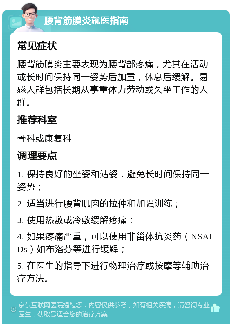 腰背筋膜炎就医指南 常见症状 腰背筋膜炎主要表现为腰背部疼痛，尤其在活动或长时间保持同一姿势后加重，休息后缓解。易感人群包括长期从事重体力劳动或久坐工作的人群。 推荐科室 骨科或康复科 调理要点 1. 保持良好的坐姿和站姿，避免长时间保持同一姿势； 2. 适当进行腰背肌肉的拉伸和加强训练； 3. 使用热敷或冷敷缓解疼痛； 4. 如果疼痛严重，可以使用非甾体抗炎药（NSAIDs）如布洛芬等进行缓解； 5. 在医生的指导下进行物理治疗或按摩等辅助治疗方法。