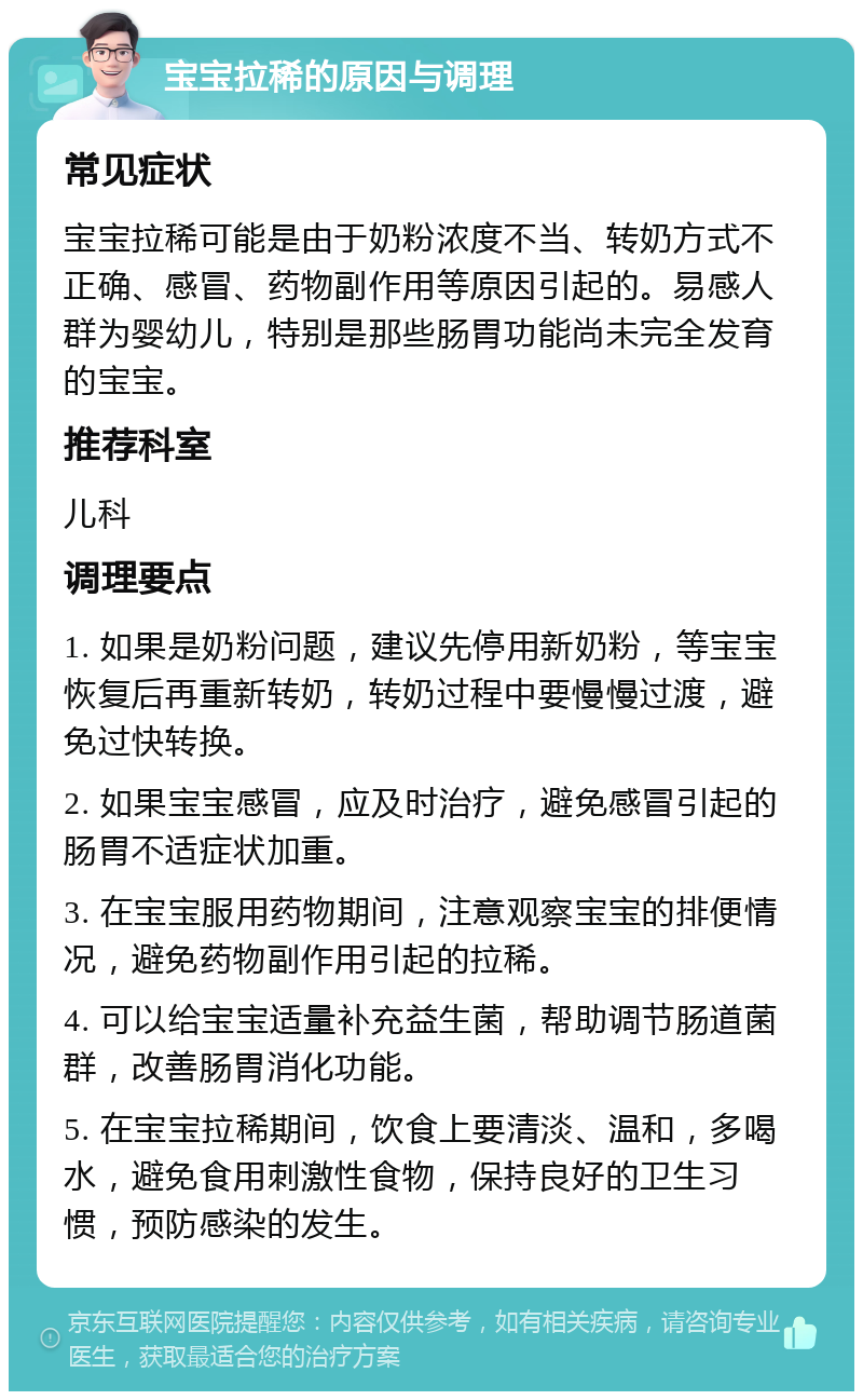 宝宝拉稀的原因与调理 常见症状 宝宝拉稀可能是由于奶粉浓度不当、转奶方式不正确、感冒、药物副作用等原因引起的。易感人群为婴幼儿，特别是那些肠胃功能尚未完全发育的宝宝。 推荐科室 儿科 调理要点 1. 如果是奶粉问题，建议先停用新奶粉，等宝宝恢复后再重新转奶，转奶过程中要慢慢过渡，避免过快转换。 2. 如果宝宝感冒，应及时治疗，避免感冒引起的肠胃不适症状加重。 3. 在宝宝服用药物期间，注意观察宝宝的排便情况，避免药物副作用引起的拉稀。 4. 可以给宝宝适量补充益生菌，帮助调节肠道菌群，改善肠胃消化功能。 5. 在宝宝拉稀期间，饮食上要清淡、温和，多喝水，避免食用刺激性食物，保持良好的卫生习惯，预防感染的发生。