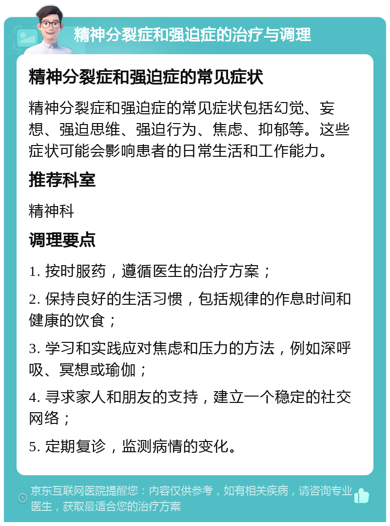 精神分裂症和强迫症的治疗与调理 精神分裂症和强迫症的常见症状 精神分裂症和强迫症的常见症状包括幻觉、妄想、强迫思维、强迫行为、焦虑、抑郁等。这些症状可能会影响患者的日常生活和工作能力。 推荐科室 精神科 调理要点 1. 按时服药，遵循医生的治疗方案； 2. 保持良好的生活习惯，包括规律的作息时间和健康的饮食； 3. 学习和实践应对焦虑和压力的方法，例如深呼吸、冥想或瑜伽； 4. 寻求家人和朋友的支持，建立一个稳定的社交网络； 5. 定期复诊，监测病情的变化。