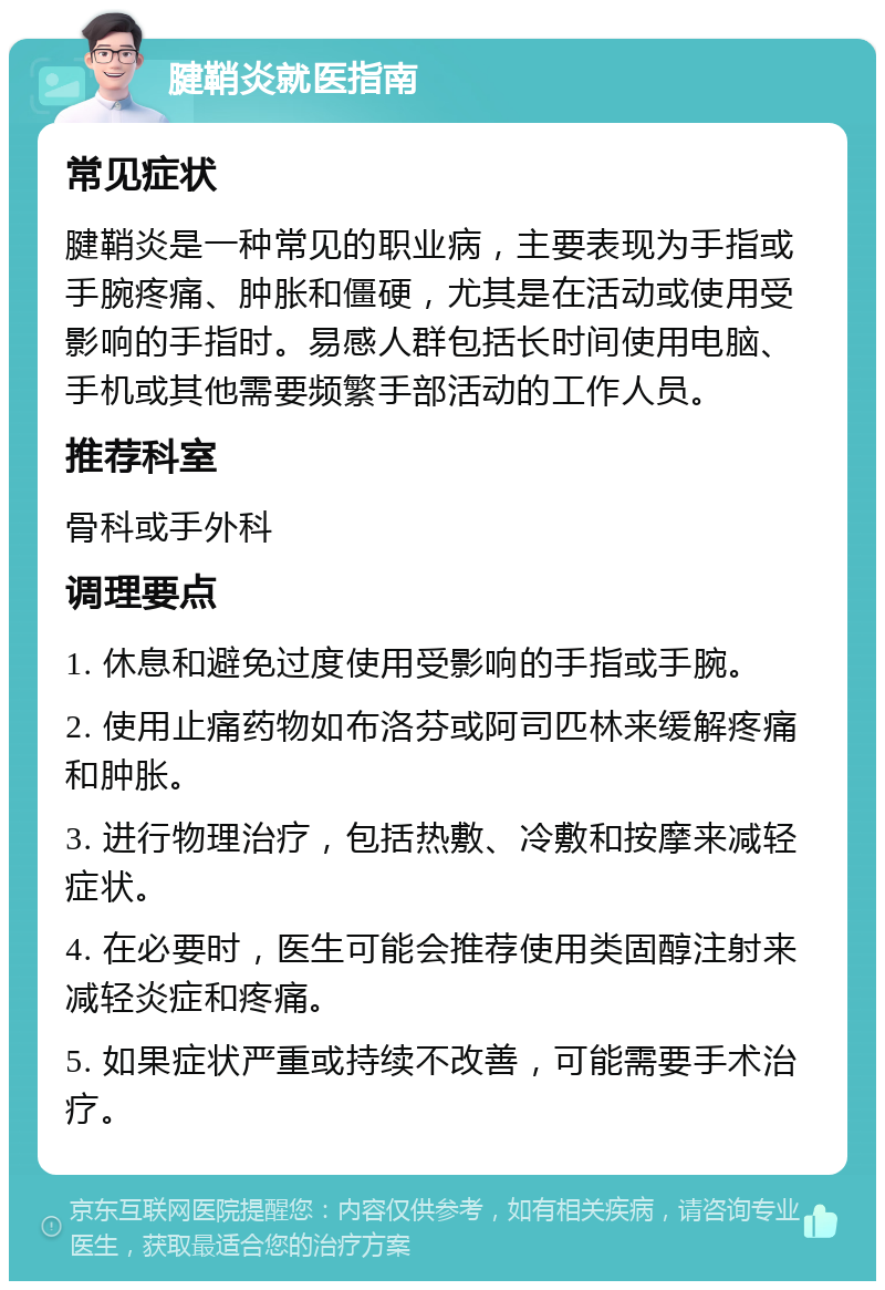 腱鞘炎就医指南 常见症状 腱鞘炎是一种常见的职业病，主要表现为手指或手腕疼痛、肿胀和僵硬，尤其是在活动或使用受影响的手指时。易感人群包括长时间使用电脑、手机或其他需要频繁手部活动的工作人员。 推荐科室 骨科或手外科 调理要点 1. 休息和避免过度使用受影响的手指或手腕。 2. 使用止痛药物如布洛芬或阿司匹林来缓解疼痛和肿胀。 3. 进行物理治疗，包括热敷、冷敷和按摩来减轻症状。 4. 在必要时，医生可能会推荐使用类固醇注射来减轻炎症和疼痛。 5. 如果症状严重或持续不改善，可能需要手术治疗。