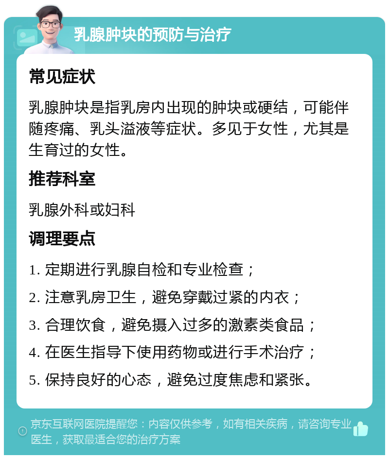 乳腺肿块的预防与治疗 常见症状 乳腺肿块是指乳房内出现的肿块或硬结，可能伴随疼痛、乳头溢液等症状。多见于女性，尤其是生育过的女性。 推荐科室 乳腺外科或妇科 调理要点 1. 定期进行乳腺自检和专业检查； 2. 注意乳房卫生，避免穿戴过紧的内衣； 3. 合理饮食，避免摄入过多的激素类食品； 4. 在医生指导下使用药物或进行手术治疗； 5. 保持良好的心态，避免过度焦虑和紧张。