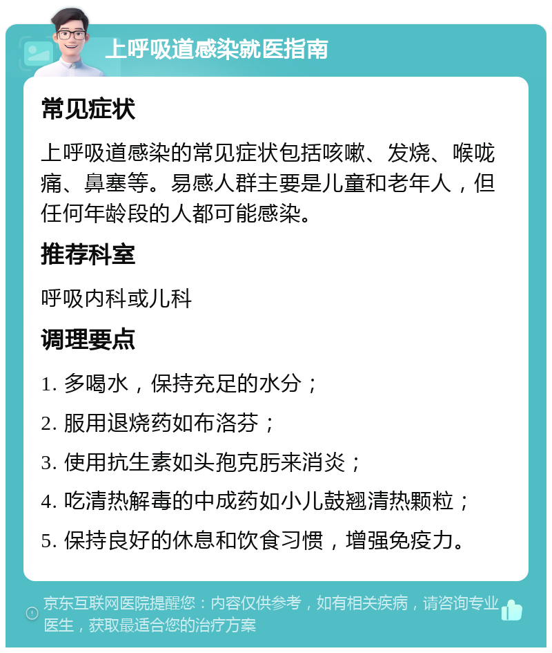 上呼吸道感染就医指南 常见症状 上呼吸道感染的常见症状包括咳嗽、发烧、喉咙痛、鼻塞等。易感人群主要是儿童和老年人，但任何年龄段的人都可能感染。 推荐科室 呼吸内科或儿科 调理要点 1. 多喝水，保持充足的水分； 2. 服用退烧药如布洛芬； 3. 使用抗生素如头孢克肟来消炎； 4. 吃清热解毒的中成药如小儿鼓翘清热颗粒； 5. 保持良好的休息和饮食习惯，增强免疫力。