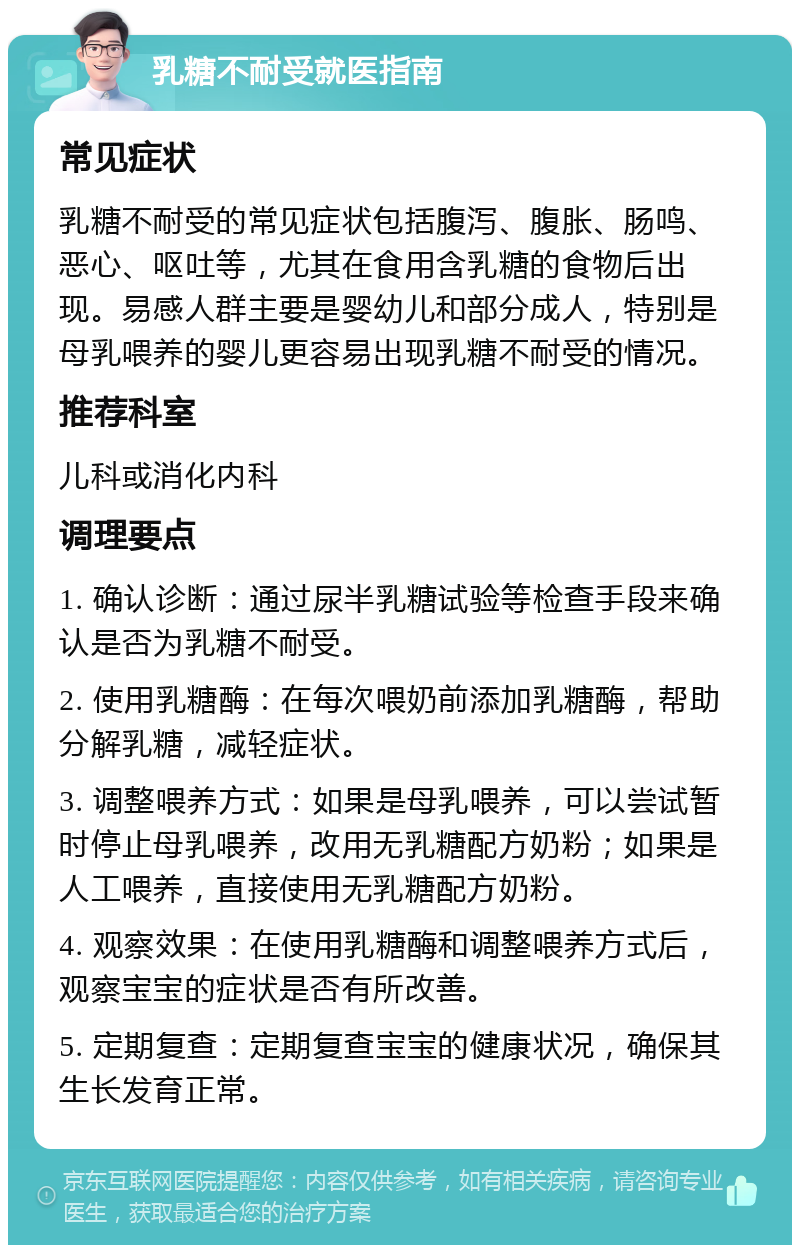 乳糖不耐受就医指南 常见症状 乳糖不耐受的常见症状包括腹泻、腹胀、肠鸣、恶心、呕吐等，尤其在食用含乳糖的食物后出现。易感人群主要是婴幼儿和部分成人，特别是母乳喂养的婴儿更容易出现乳糖不耐受的情况。 推荐科室 儿科或消化内科 调理要点 1. 确认诊断：通过尿半乳糖试验等检查手段来确认是否为乳糖不耐受。 2. 使用乳糖酶：在每次喂奶前添加乳糖酶，帮助分解乳糖，减轻症状。 3. 调整喂养方式：如果是母乳喂养，可以尝试暂时停止母乳喂养，改用无乳糖配方奶粉；如果是人工喂养，直接使用无乳糖配方奶粉。 4. 观察效果：在使用乳糖酶和调整喂养方式后，观察宝宝的症状是否有所改善。 5. 定期复查：定期复查宝宝的健康状况，确保其生长发育正常。