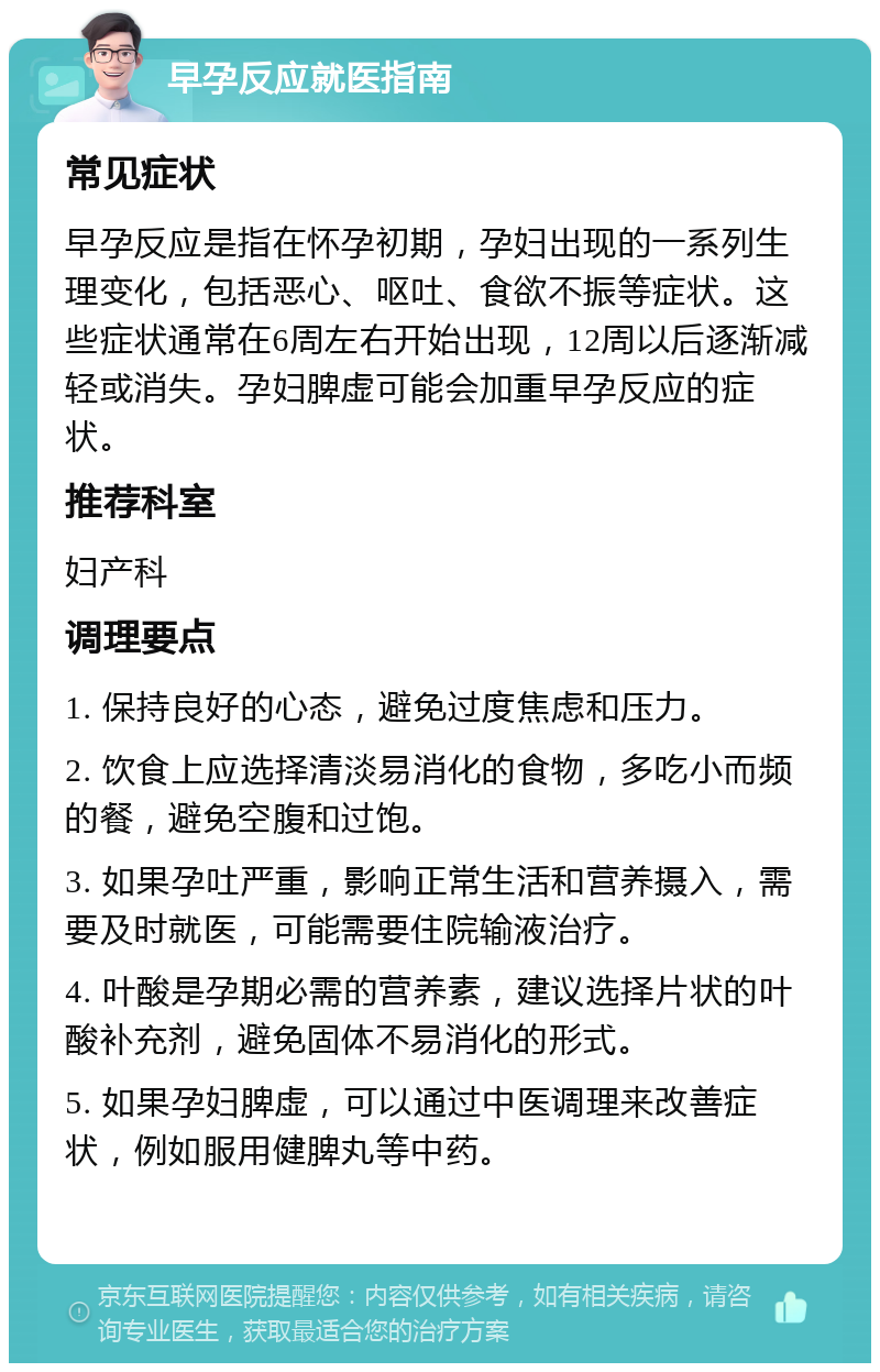 早孕反应就医指南 常见症状 早孕反应是指在怀孕初期，孕妇出现的一系列生理变化，包括恶心、呕吐、食欲不振等症状。这些症状通常在6周左右开始出现，12周以后逐渐减轻或消失。孕妇脾虚可能会加重早孕反应的症状。 推荐科室 妇产科 调理要点 1. 保持良好的心态，避免过度焦虑和压力。 2. 饮食上应选择清淡易消化的食物，多吃小而频的餐，避免空腹和过饱。 3. 如果孕吐严重，影响正常生活和营养摄入，需要及时就医，可能需要住院输液治疗。 4. 叶酸是孕期必需的营养素，建议选择片状的叶酸补充剂，避免固体不易消化的形式。 5. 如果孕妇脾虚，可以通过中医调理来改善症状，例如服用健脾丸等中药。