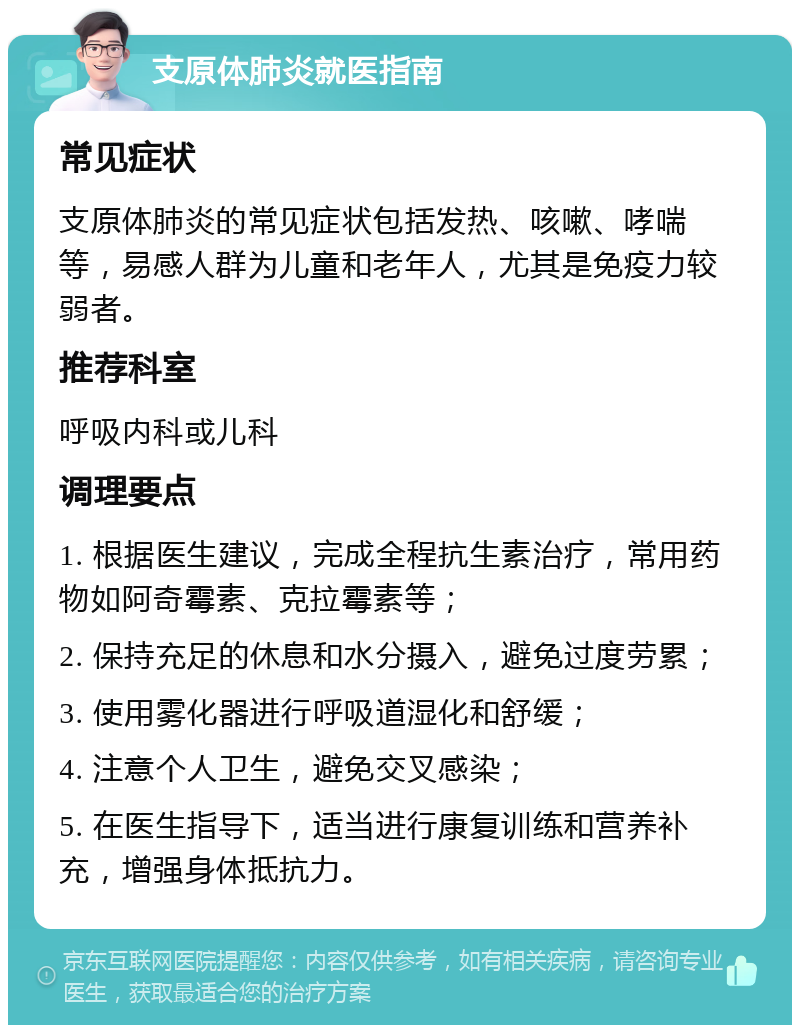 支原体肺炎就医指南 常见症状 支原体肺炎的常见症状包括发热、咳嗽、哮喘等，易感人群为儿童和老年人，尤其是免疫力较弱者。 推荐科室 呼吸内科或儿科 调理要点 1. 根据医生建议，完成全程抗生素治疗，常用药物如阿奇霉素、克拉霉素等； 2. 保持充足的休息和水分摄入，避免过度劳累； 3. 使用雾化器进行呼吸道湿化和舒缓； 4. 注意个人卫生，避免交叉感染； 5. 在医生指导下，适当进行康复训练和营养补充，增强身体抵抗力。