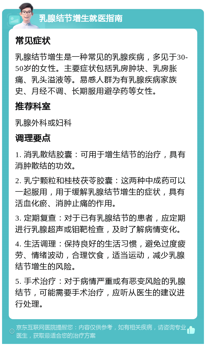 乳腺结节增生就医指南 常见症状 乳腺结节增生是一种常见的乳腺疾病，多见于30-50岁的女性。主要症状包括乳房肿块、乳房胀痛、乳头溢液等。易感人群为有乳腺疾病家族史、月经不调、长期服用避孕药等女性。 推荐科室 乳腺外科或妇科 调理要点 1. 消乳散结胶囊：可用于增生结节的治疗，具有消肿散结的功效。 2. 乳宁颗粒和桂枝茯苓胶囊：这两种中成药可以一起服用，用于缓解乳腺结节增生的症状，具有活血化瘀、消肿止痛的作用。 3. 定期复查：对于已有乳腺结节的患者，应定期进行乳腺超声或钼靶检查，及时了解病情变化。 4. 生活调理：保持良好的生活习惯，避免过度疲劳、情绪波动，合理饮食，适当运动，减少乳腺结节增生的风险。 5. 手术治疗：对于病情严重或有恶变风险的乳腺结节，可能需要手术治疗，应听从医生的建议进行处理。