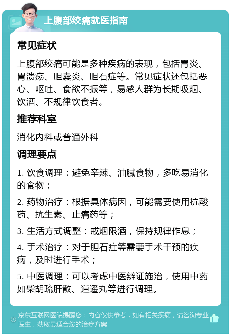 上腹部绞痛就医指南 常见症状 上腹部绞痛可能是多种疾病的表现，包括胃炎、胃溃疡、胆囊炎、胆石症等。常见症状还包括恶心、呕吐、食欲不振等，易感人群为长期吸烟、饮酒、不规律饮食者。 推荐科室 消化内科或普通外科 调理要点 1. 饮食调理：避免辛辣、油腻食物，多吃易消化的食物； 2. 药物治疗：根据具体病因，可能需要使用抗酸药、抗生素、止痛药等； 3. 生活方式调整：戒烟限酒，保持规律作息； 4. 手术治疗：对于胆石症等需要手术干预的疾病，及时进行手术； 5. 中医调理：可以考虑中医辨证施治，使用中药如柴胡疏肝散、逍遥丸等进行调理。