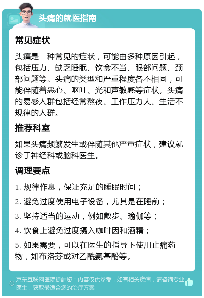 头痛的就医指南 常见症状 头痛是一种常见的症状，可能由多种原因引起，包括压力、缺乏睡眠、饮食不当、眼部问题、颈部问题等。头痛的类型和严重程度各不相同，可能伴随着恶心、呕吐、光和声敏感等症状。头痛的易感人群包括经常熬夜、工作压力大、生活不规律的人群。 推荐科室 如果头痛频繁发生或伴随其他严重症状，建议就诊于神经科或脑科医生。 调理要点 1. 规律作息，保证充足的睡眠时间； 2. 避免过度使用电子设备，尤其是在睡前； 3. 坚持适当的运动，例如散步、瑜伽等； 4. 饮食上避免过度摄入咖啡因和酒精； 5. 如果需要，可以在医生的指导下使用止痛药物，如布洛芬或对乙酰氨基酚等。