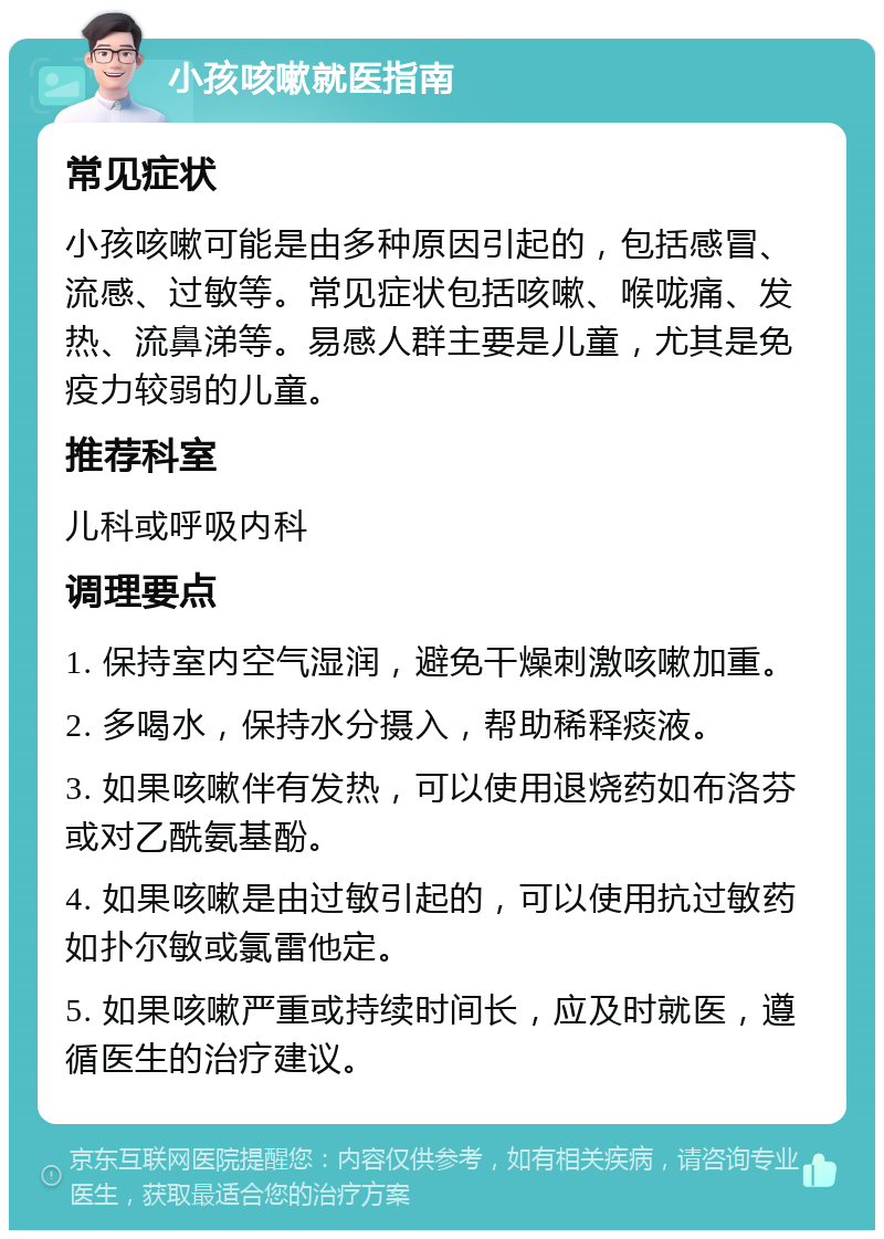 小孩咳嗽就医指南 常见症状 小孩咳嗽可能是由多种原因引起的，包括感冒、流感、过敏等。常见症状包括咳嗽、喉咙痛、发热、流鼻涕等。易感人群主要是儿童，尤其是免疫力较弱的儿童。 推荐科室 儿科或呼吸内科 调理要点 1. 保持室内空气湿润，避免干燥刺激咳嗽加重。 2. 多喝水，保持水分摄入，帮助稀释痰液。 3. 如果咳嗽伴有发热，可以使用退烧药如布洛芬或对乙酰氨基酚。 4. 如果咳嗽是由过敏引起的，可以使用抗过敏药如扑尔敏或氯雷他定。 5. 如果咳嗽严重或持续时间长，应及时就医，遵循医生的治疗建议。