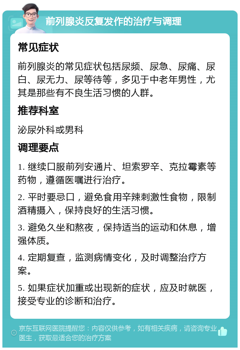 前列腺炎反复发作的治疗与调理 常见症状 前列腺炎的常见症状包括尿频、尿急、尿痛、尿白、尿无力、尿等待等，多见于中老年男性，尤其是那些有不良生活习惯的人群。 推荐科室 泌尿外科或男科 调理要点 1. 继续口服前列安通片、坦索罗辛、克拉霉素等药物，遵循医嘱进行治疗。 2. 平时要忌口，避免食用辛辣刺激性食物，限制酒精摄入，保持良好的生活习惯。 3. 避免久坐和熬夜，保持适当的运动和休息，增强体质。 4. 定期复查，监测病情变化，及时调整治疗方案。 5. 如果症状加重或出现新的症状，应及时就医，接受专业的诊断和治疗。