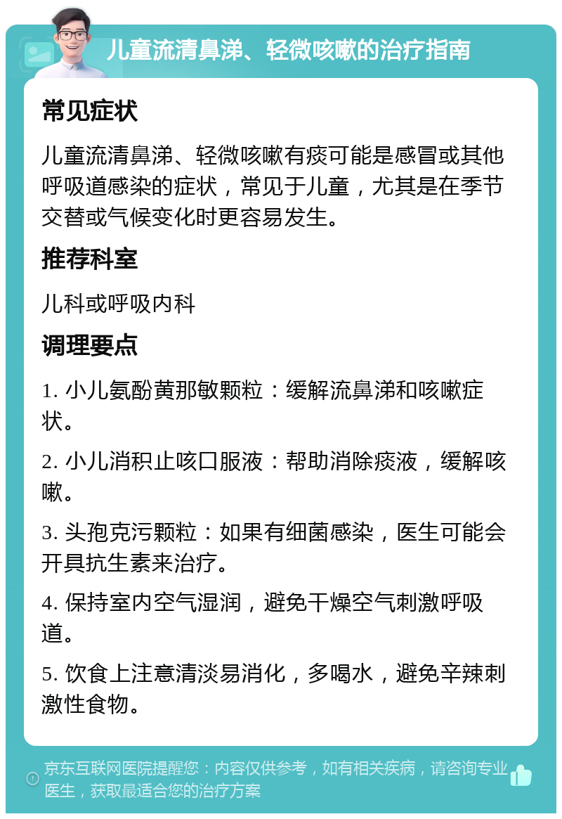 儿童流清鼻涕、轻微咳嗽的治疗指南 常见症状 儿童流清鼻涕、轻微咳嗽有痰可能是感冒或其他呼吸道感染的症状，常见于儿童，尤其是在季节交替或气候变化时更容易发生。 推荐科室 儿科或呼吸内科 调理要点 1. 小儿氨酚黄那敏颗粒：缓解流鼻涕和咳嗽症状。 2. 小儿消积止咳口服液：帮助消除痰液，缓解咳嗽。 3. 头孢克污颗粒：如果有细菌感染，医生可能会开具抗生素来治疗。 4. 保持室内空气湿润，避免干燥空气刺激呼吸道。 5. 饮食上注意清淡易消化，多喝水，避免辛辣刺激性食物。