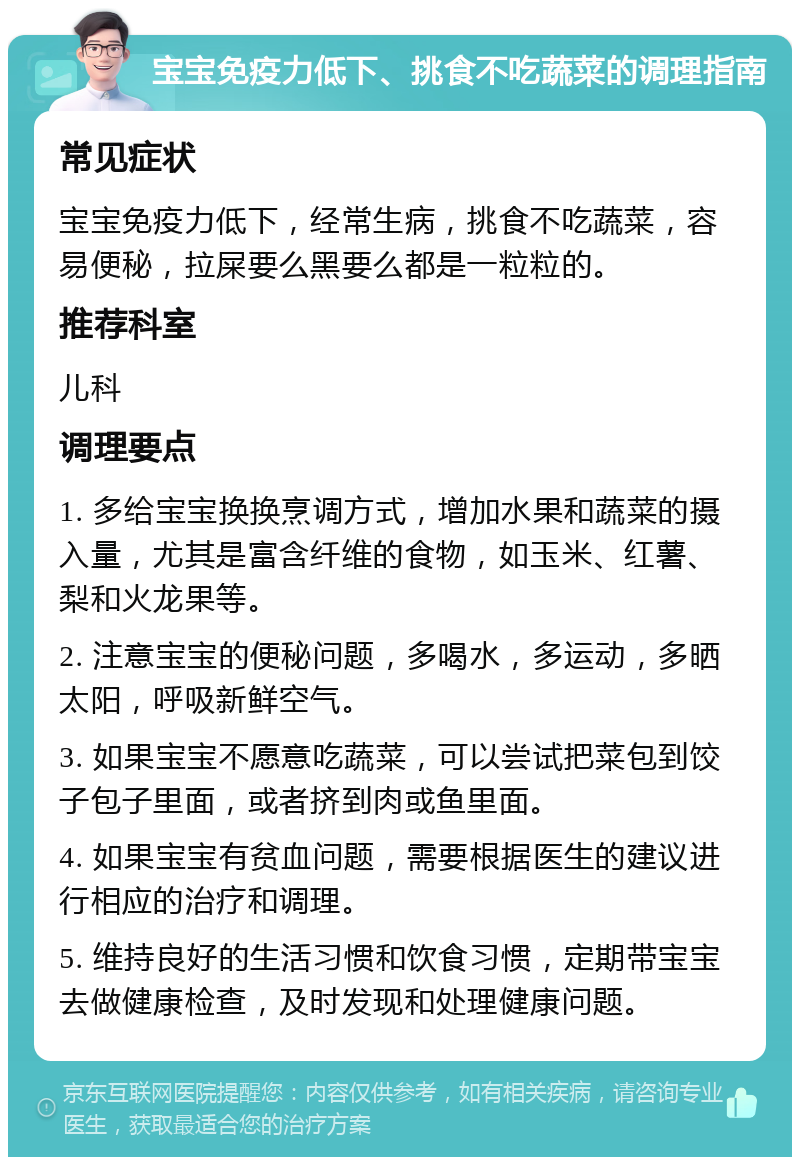 宝宝免疫力低下、挑食不吃蔬菜的调理指南 常见症状 宝宝免疫力低下，经常生病，挑食不吃蔬菜，容易便秘，拉屎要么黑要么都是一粒粒的。 推荐科室 儿科 调理要点 1. 多给宝宝换换烹调方式，增加水果和蔬菜的摄入量，尤其是富含纤维的食物，如玉米、红薯、梨和火龙果等。 2. 注意宝宝的便秘问题，多喝水，多运动，多晒太阳，呼吸新鲜空气。 3. 如果宝宝不愿意吃蔬菜，可以尝试把菜包到饺子包子里面，或者挤到肉或鱼里面。 4. 如果宝宝有贫血问题，需要根据医生的建议进行相应的治疗和调理。 5. 维持良好的生活习惯和饮食习惯，定期带宝宝去做健康检查，及时发现和处理健康问题。