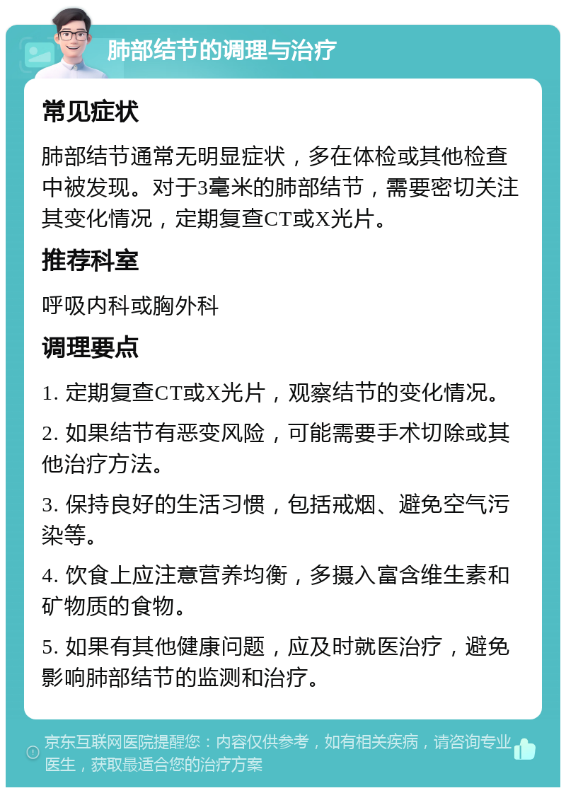 肺部结节的调理与治疗 常见症状 肺部结节通常无明显症状，多在体检或其他检查中被发现。对于3毫米的肺部结节，需要密切关注其变化情况，定期复查CT或X光片。 推荐科室 呼吸内科或胸外科 调理要点 1. 定期复查CT或X光片，观察结节的变化情况。 2. 如果结节有恶变风险，可能需要手术切除或其他治疗方法。 3. 保持良好的生活习惯，包括戒烟、避免空气污染等。 4. 饮食上应注意营养均衡，多摄入富含维生素和矿物质的食物。 5. 如果有其他健康问题，应及时就医治疗，避免影响肺部结节的监测和治疗。