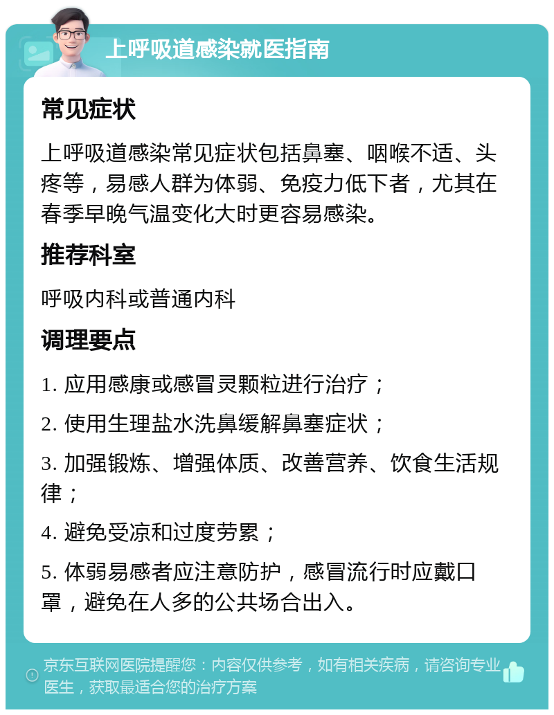 上呼吸道感染就医指南 常见症状 上呼吸道感染常见症状包括鼻塞、咽喉不适、头疼等，易感人群为体弱、免疫力低下者，尤其在春季早晚气温变化大时更容易感染。 推荐科室 呼吸内科或普通内科 调理要点 1. 应用感康或感冒灵颗粒进行治疗； 2. 使用生理盐水洗鼻缓解鼻塞症状； 3. 加强锻炼、增强体质、改善营养、饮食生活规律； 4. 避免受凉和过度劳累； 5. 体弱易感者应注意防护，感冒流行时应戴口罩，避免在人多的公共场合出入。