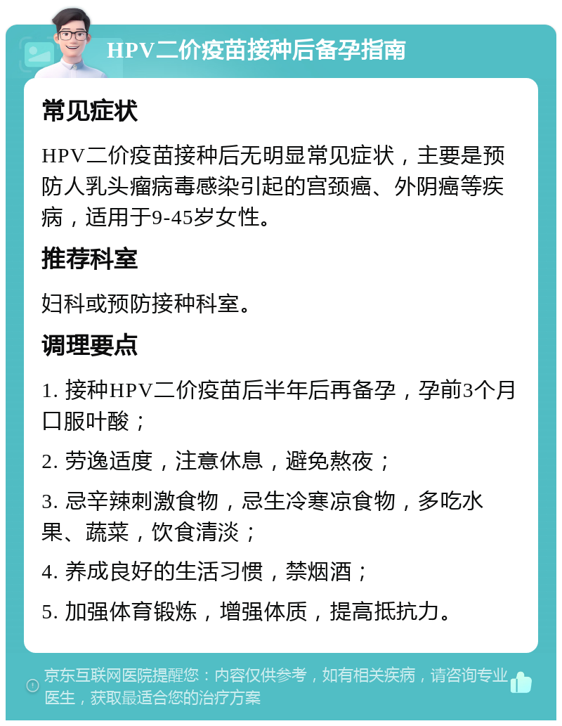 HPV二价疫苗接种后备孕指南 常见症状 HPV二价疫苗接种后无明显常见症状，主要是预防人乳头瘤病毒感染引起的宫颈癌、外阴癌等疾病，适用于9-45岁女性。 推荐科室 妇科或预防接种科室。 调理要点 1. 接种HPV二价疫苗后半年后再备孕，孕前3个月口服叶酸； 2. 劳逸适度，注意休息，避免熬夜； 3. 忌辛辣刺激食物，忌生冷寒凉食物，多吃水果、蔬菜，饮食清淡； 4. 养成良好的生活习惯，禁烟酒； 5. 加强体育锻炼，增强体质，提高抵抗力。