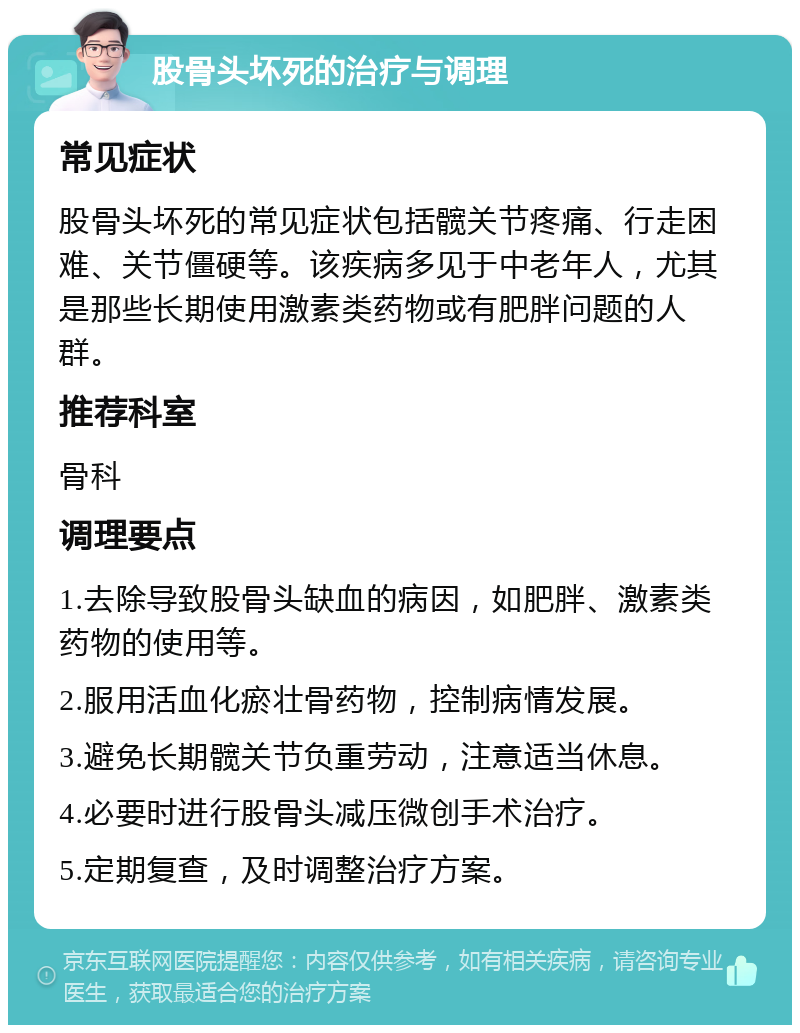 股骨头坏死的治疗与调理 常见症状 股骨头坏死的常见症状包括髋关节疼痛、行走困难、关节僵硬等。该疾病多见于中老年人，尤其是那些长期使用激素类药物或有肥胖问题的人群。 推荐科室 骨科 调理要点 1.去除导致股骨头缺血的病因，如肥胖、激素类药物的使用等。 2.服用活血化瘀壮骨药物，控制病情发展。 3.避免长期髋关节负重劳动，注意适当休息。 4.必要时进行股骨头减压微创手术治疗。 5.定期复查，及时调整治疗方案。