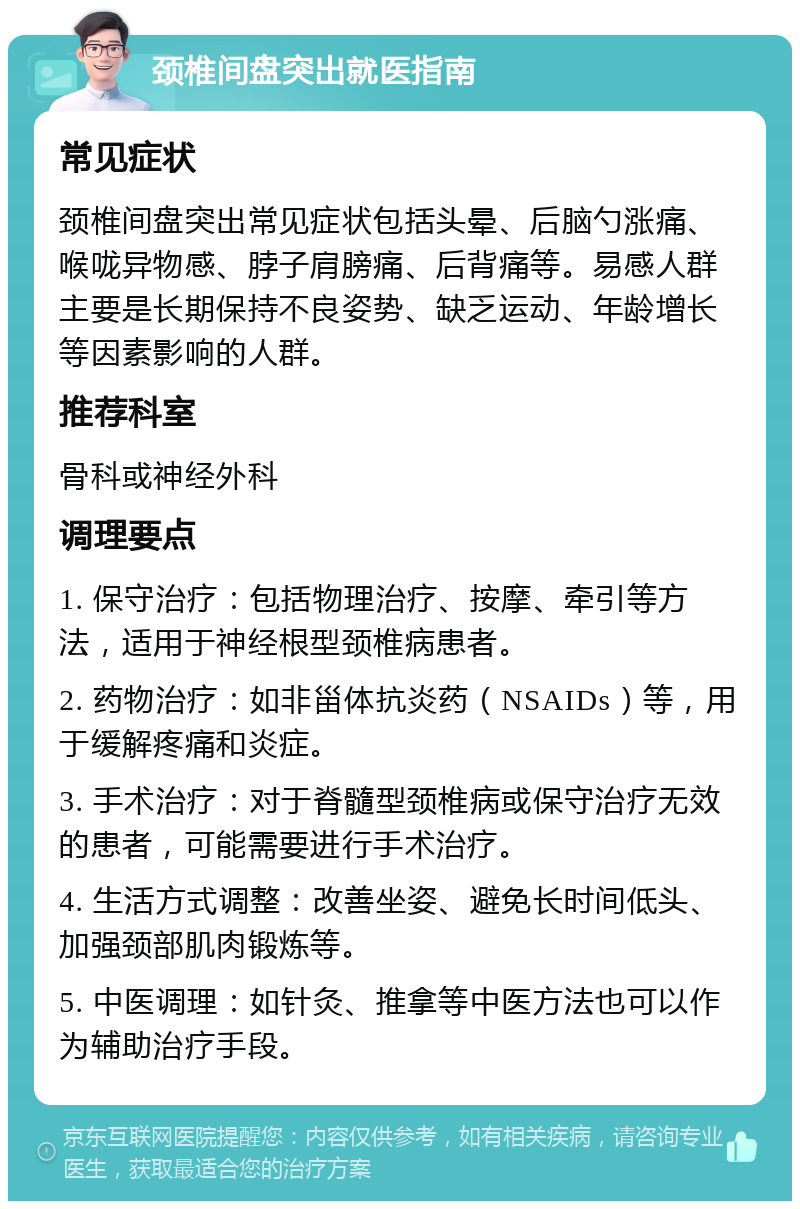 颈椎间盘突出就医指南 常见症状 颈椎间盘突出常见症状包括头晕、后脑勺涨痛、喉咙异物感、脖子肩膀痛、后背痛等。易感人群主要是长期保持不良姿势、缺乏运动、年龄增长等因素影响的人群。 推荐科室 骨科或神经外科 调理要点 1. 保守治疗：包括物理治疗、按摩、牵引等方法，适用于神经根型颈椎病患者。 2. 药物治疗：如非甾体抗炎药（NSAIDs）等，用于缓解疼痛和炎症。 3. 手术治疗：对于脊髓型颈椎病或保守治疗无效的患者，可能需要进行手术治疗。 4. 生活方式调整：改善坐姿、避免长时间低头、加强颈部肌肉锻炼等。 5. 中医调理：如针灸、推拿等中医方法也可以作为辅助治疗手段。