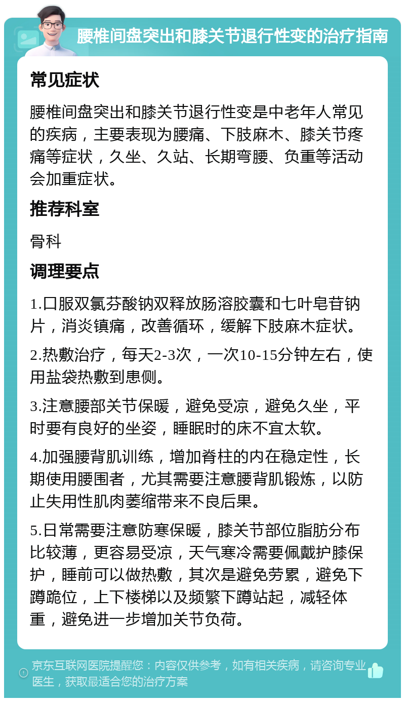 腰椎间盘突出和膝关节退行性变的治疗指南 常见症状 腰椎间盘突出和膝关节退行性变是中老年人常见的疾病，主要表现为腰痛、下肢麻木、膝关节疼痛等症状，久坐、久站、长期弯腰、负重等活动会加重症状。 推荐科室 骨科 调理要点 1.口服双氯芬酸钠双释放肠溶胶囊和七叶皂苷钠片，消炎镇痛，改善循环，缓解下肢麻木症状。 2.热敷治疗，每天2-3次，一次10-15分钟左右，使用盐袋热敷到患侧。 3.注意腰部关节保暖，避免受凉，避免久坐，平时要有良好的坐姿，睡眠时的床不宜太软。 4.加强腰背肌训练，增加脊柱的内在稳定性，长期使用腰围者，尤其需要注意腰背肌锻炼，以防止失用性肌肉萎缩带来不良后果。 5.日常需要注意防寒保暖，膝关节部位脂肪分布比较薄，更容易受凉，天气寒冷需要佩戴护膝保护，睡前可以做热敷，其次是避免劳累，避免下蹲跪位，上下楼梯以及频繁下蹲站起，减轻体重，避免进一步增加关节负荷。