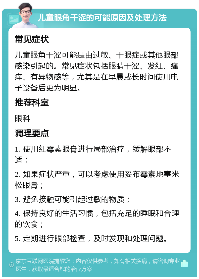 儿童眼角干涩的可能原因及处理方法 常见症状 儿童眼角干涩可能是由过敏、干眼症或其他眼部感染引起的。常见症状包括眼睛干涩、发红、瘙痒、有异物感等，尤其是在早晨或长时间使用电子设备后更为明显。 推荐科室 眼科 调理要点 1. 使用红霉素眼膏进行局部治疗，缓解眼部不适； 2. 如果症状严重，可以考虑使用妥布霉素地塞米松眼膏； 3. 避免接触可能引起过敏的物质； 4. 保持良好的生活习惯，包括充足的睡眠和合理的饮食； 5. 定期进行眼部检查，及时发现和处理问题。