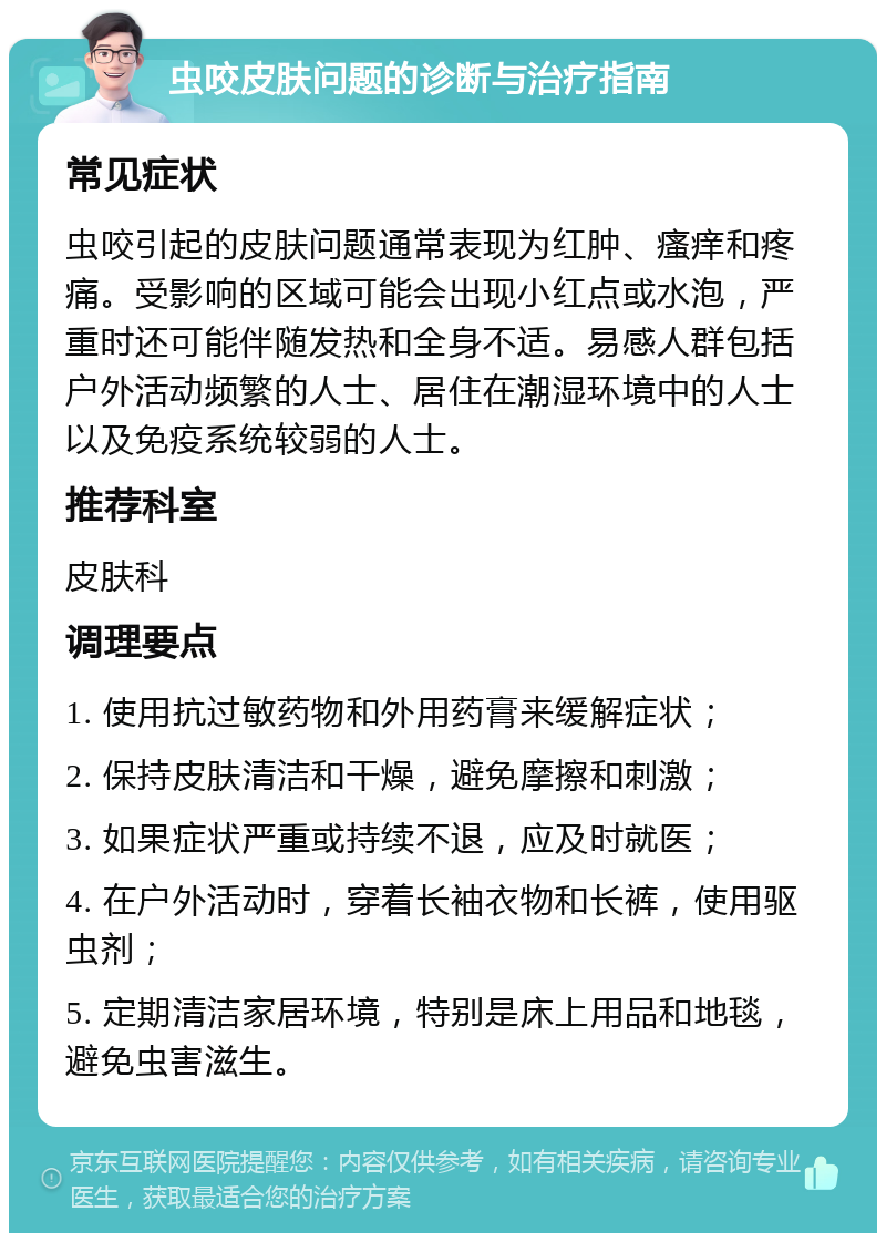 虫咬皮肤问题的诊断与治疗指南 常见症状 虫咬引起的皮肤问题通常表现为红肿、瘙痒和疼痛。受影响的区域可能会出现小红点或水泡，严重时还可能伴随发热和全身不适。易感人群包括户外活动频繁的人士、居住在潮湿环境中的人士以及免疫系统较弱的人士。 推荐科室 皮肤科 调理要点 1. 使用抗过敏药物和外用药膏来缓解症状； 2. 保持皮肤清洁和干燥，避免摩擦和刺激； 3. 如果症状严重或持续不退，应及时就医； 4. 在户外活动时，穿着长袖衣物和长裤，使用驱虫剂； 5. 定期清洁家居环境，特别是床上用品和地毯，避免虫害滋生。