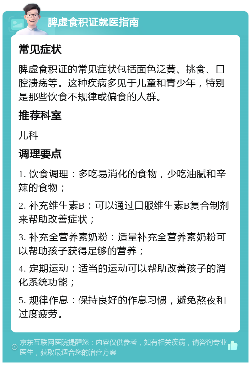 脾虚食积证就医指南 常见症状 脾虚食积证的常见症状包括面色泛黄、挑食、口腔溃疡等。这种疾病多见于儿童和青少年，特别是那些饮食不规律或偏食的人群。 推荐科室 儿科 调理要点 1. 饮食调理：多吃易消化的食物，少吃油腻和辛辣的食物； 2. 补充维生素B：可以通过口服维生素B复合制剂来帮助改善症状； 3. 补充全营养素奶粉：适量补充全营养素奶粉可以帮助孩子获得足够的营养； 4. 定期运动：适当的运动可以帮助改善孩子的消化系统功能； 5. 规律作息：保持良好的作息习惯，避免熬夜和过度疲劳。