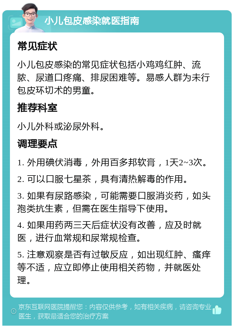 小儿包皮感染就医指南 常见症状 小儿包皮感染的常见症状包括小鸡鸡红肿、流脓、尿道口疼痛、排尿困难等。易感人群为未行包皮环切术的男童。 推荐科室 小儿外科或泌尿外科。 调理要点 1. 外用碘伏消毒，外用百多邦软膏，1天2~3次。 2. 可以口服七星茶，具有清热解毒的作用。 3. 如果有尿路感染，可能需要口服消炎药，如头孢类抗生素，但需在医生指导下使用。 4. 如果用药两三天后症状没有改善，应及时就医，进行血常规和尿常规检查。 5. 注意观察是否有过敏反应，如出现红肿、瘙痒等不适，应立即停止使用相关药物，并就医处理。