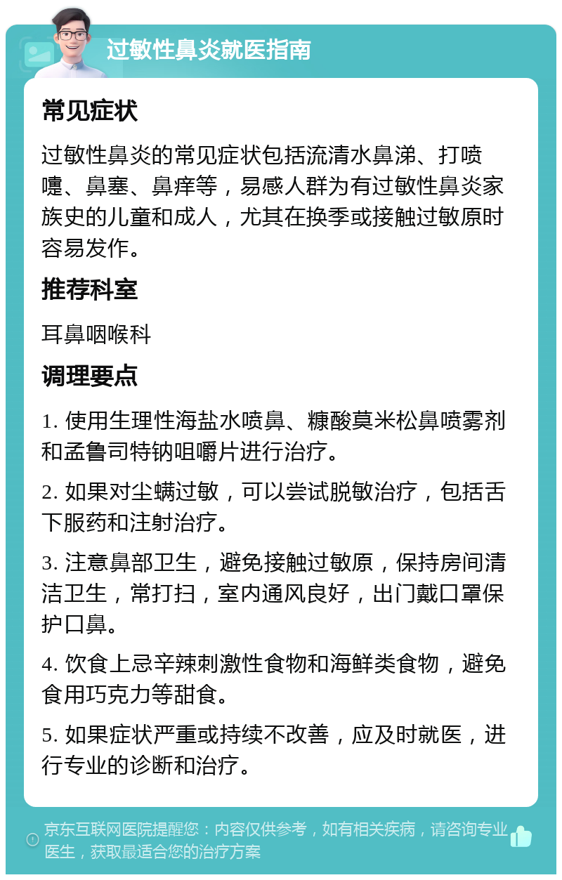 过敏性鼻炎就医指南 常见症状 过敏性鼻炎的常见症状包括流清水鼻涕、打喷嚏、鼻塞、鼻痒等，易感人群为有过敏性鼻炎家族史的儿童和成人，尤其在换季或接触过敏原时容易发作。 推荐科室 耳鼻咽喉科 调理要点 1. 使用生理性海盐水喷鼻、糠酸莫米松鼻喷雾剂和孟鲁司特钠咀嚼片进行治疗。 2. 如果对尘螨过敏，可以尝试脱敏治疗，包括舌下服药和注射治疗。 3. 注意鼻部卫生，避免接触过敏原，保持房间清洁卫生，常打扫，室内通风良好，出门戴口罩保护口鼻。 4. 饮食上忌辛辣刺激性食物和海鲜类食物，避免食用巧克力等甜食。 5. 如果症状严重或持续不改善，应及时就医，进行专业的诊断和治疗。